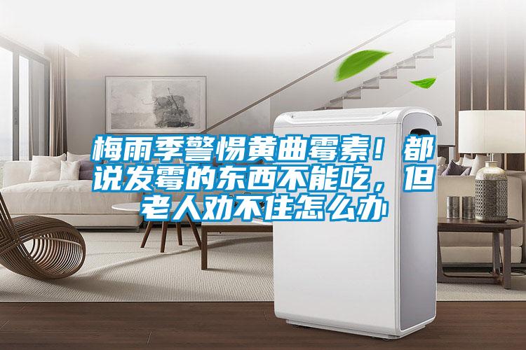 梅雨季警惕黃曲霉素！都說發霉的東西不能吃，但老人勸不住怎么辦