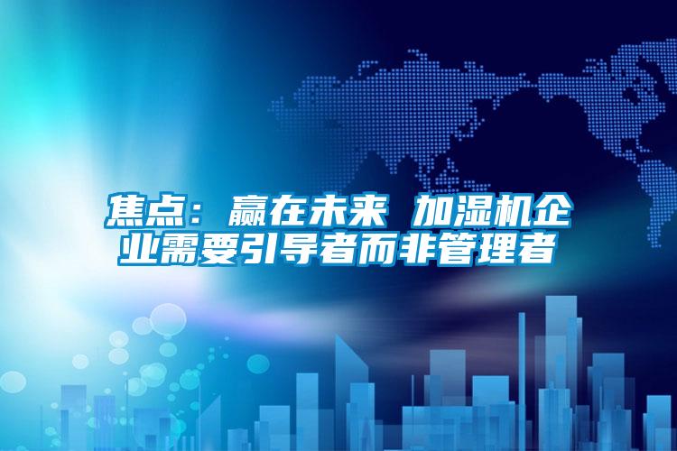 焦點(diǎn)：贏在未來 加濕機(jī)企業(yè)需要引導(dǎo)者而非管理者