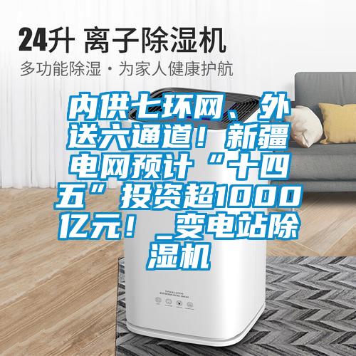 內(nèi)供七環(huán)網(wǎng)、外送六通道！新疆電網(wǎng)預計“十四五”投資超1000億元！_變電站除濕機