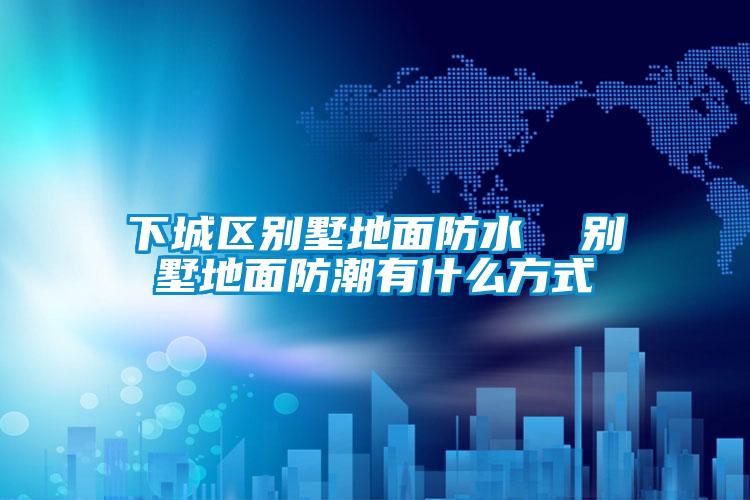 下城區別墅地面防水  別墅地面防潮有什么方式