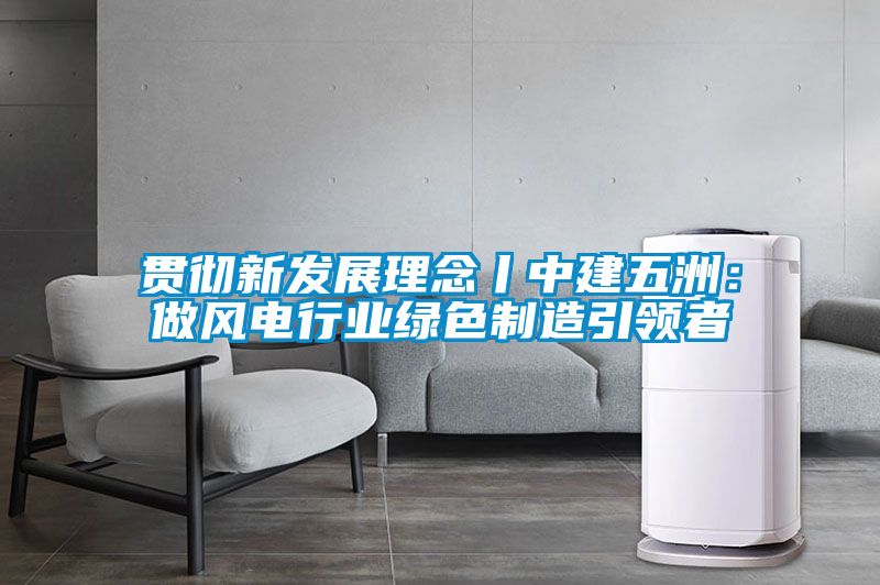 貫徹新發展理念丨中建五洲：做風電行業綠色制造引領者
